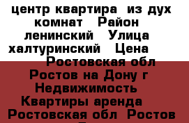 центр квартира  из дух комнат › Район ­ ленинский › Улица ­ халтуринский › Цена ­ 18 000 - Ростовская обл., Ростов-на-Дону г. Недвижимость » Квартиры аренда   . Ростовская обл.,Ростов-на-Дону г.